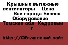 Крышные вытяжные вентиляторы  › Цена ­ 12 000 - Все города Бизнес » Оборудование   . Томская обл.,Кедровый г.